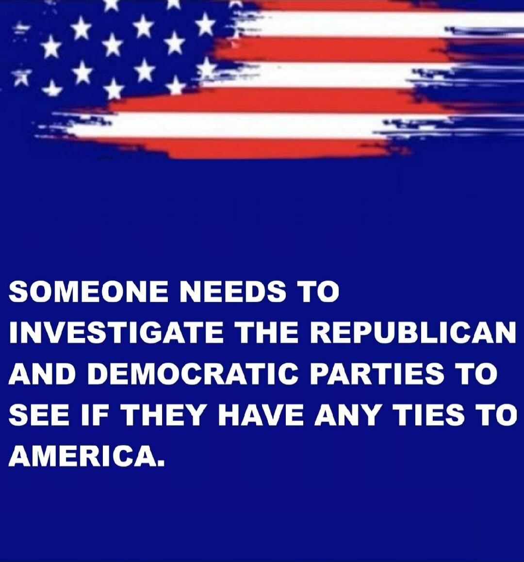 SOMEONE NEEDS TO INVESTIGATE THE REPUBLICAN AND DEMOCRATIC PARTIES TO SEE IF THEY HAVE ANY TIES TO AMERICA.