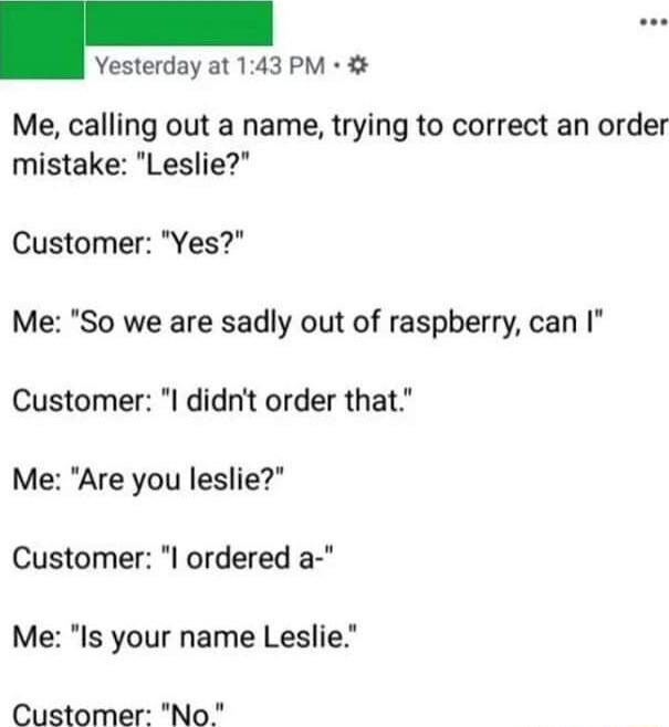 Yesterday at 143 PM Me calling out a name trying to correct an order mistake Leslie Customer Yes Me So we are sadly out of raspberry can I Customer I didnt order that Me Are you leslie Customer l ordered a Me Is your name Leslie Customer No