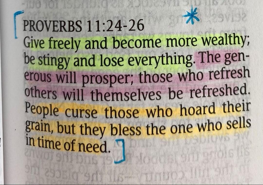 PROVERBS 11:24-26 Give freely and become more wealthy; be stingy and lose everything. The generous will prosper; those who refresh others will themselves be refreshed. People curse those who hoard their grain, but they bless the one who sells in time of need.