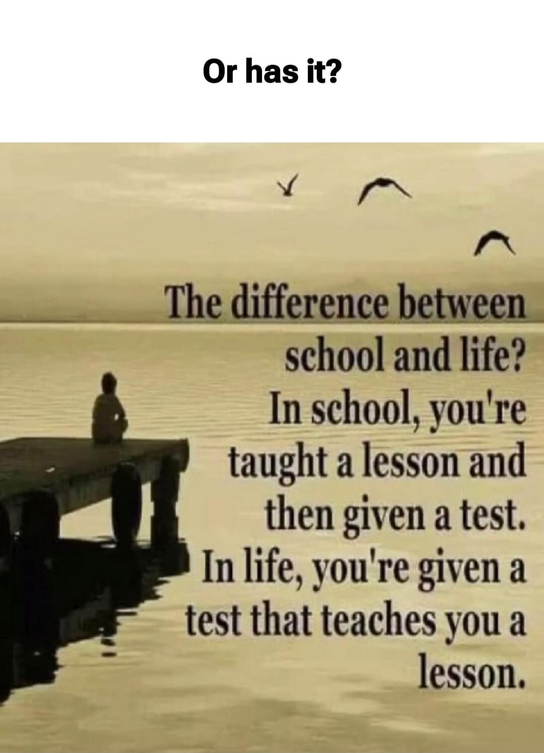 Or has it? The difference between school and life? In school, you're taught a lesson and then given a test. In life, you're given a test that teaches you a lesson.