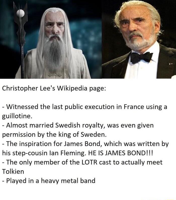 Christopher Lees Wikipedia page Witnessed the last public execution in France using a guillotine Almost married Swedish royalty was even given permission by the king of Sweden The inspiration for James Bond which was written by his step cousin lan Fleming HE IS JAMES BOND The only member of the LOTR cast to actually meet Tolkien Played in a heavy metal band