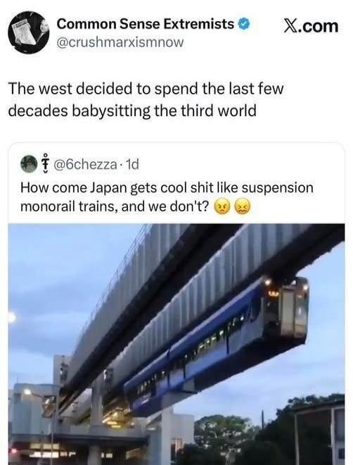 The west decided to spend the last few decades babysitting the third world

How come Japan gets cool shit like suspension monorail trains, and we don't? 😒😤