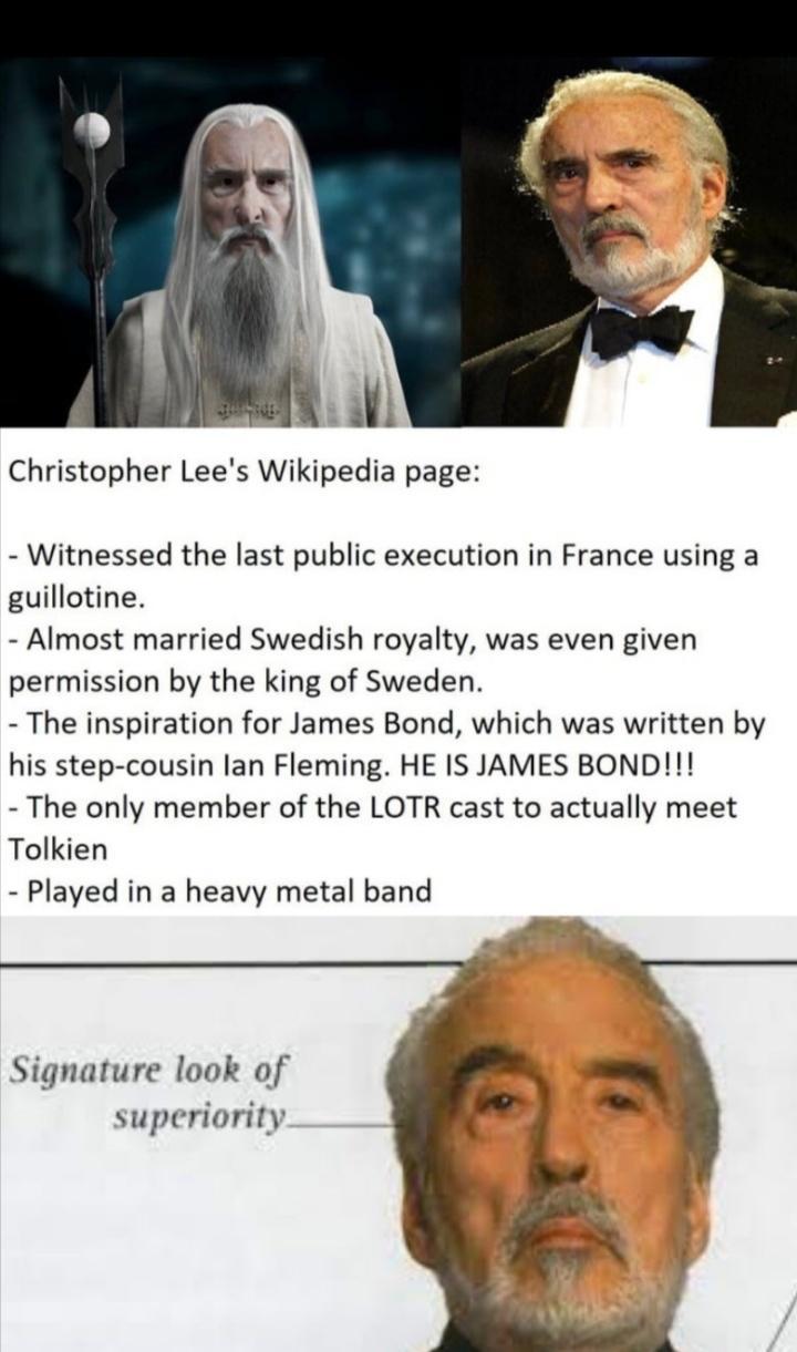 Christopher Lees Wikipedia page Witnessed the last public execution in France using a guillotine Almost married Swedish royalty was even given permission by the king of Sweden The inspiration for James Bond which was written by his step cousin lan Fleming HE IS JAMES BOND The only member of the LOTR cast to actually meet Tolkien Played in a heavy metal band Signature look of superiority