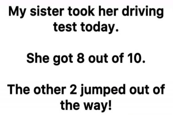 My sister took her driving test today. She got 8 out of 10. The other 2 jumped out of the way!