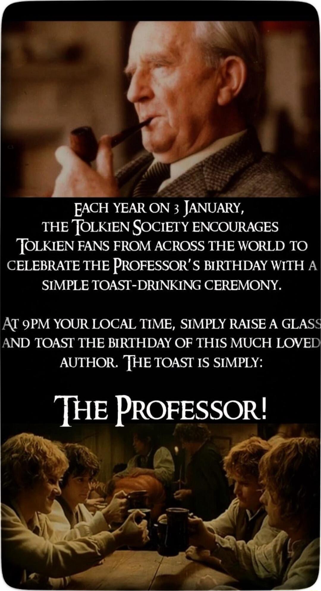 k y EACH YEAR ON 3 JANUARY THE TOLKIEN SOCIETY ENCOURAGES TOLKIEN FANS FROM ACROSS THE WORLD TO CELEBRATE THE PROFESSORS BIRTHDAY WITH A SIMPLE TOAST DRINKING CEREMONY AT 9PM YOUR LOCAL TIME SIMPLY RAISE A GLASS AND TOAST THE BIRTHDAY OF THIS MUCH LOVED AUTHOR THE TOAST IS SIMPLY THE PROFESSOR