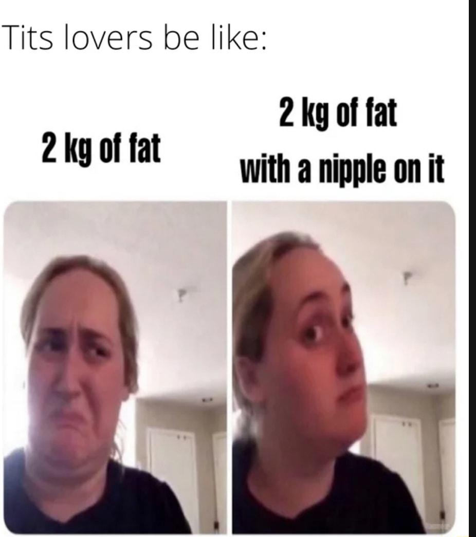 Tits lovers be like 2 ky of fat Wwith a nipple on it 2 kg of fat