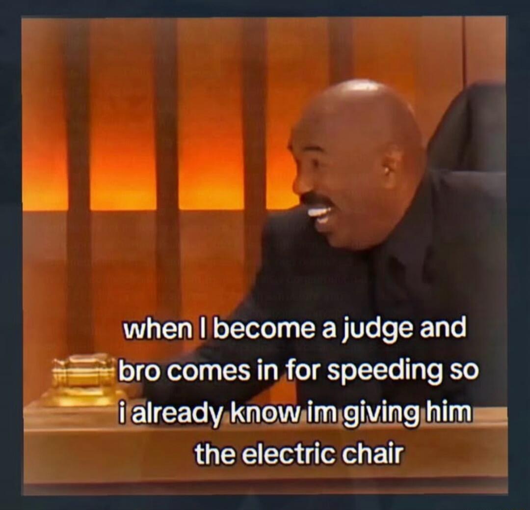 when I become a judge and bro comes in for speeding so i already know im giving him the electric chair