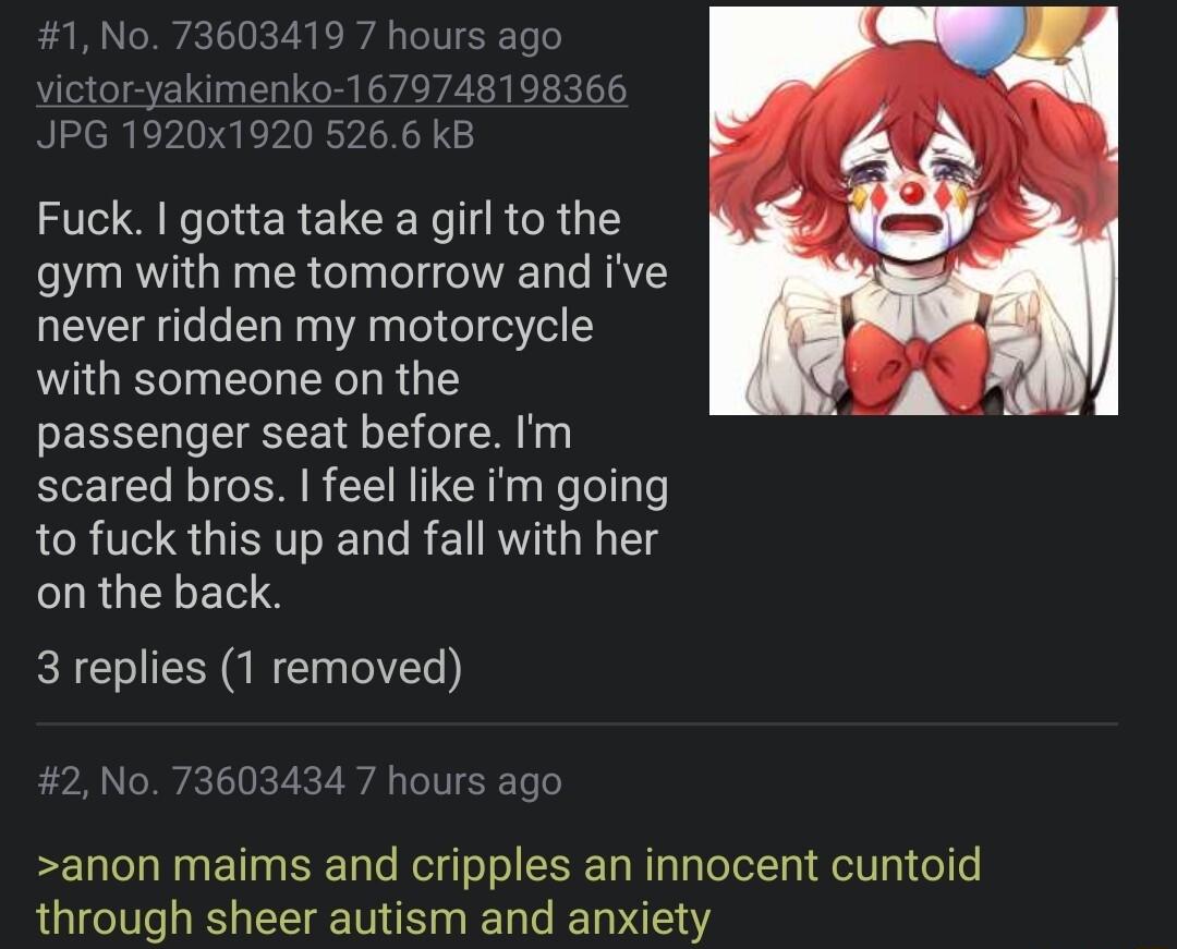 1920x1920 5266 kE Fuck gotta take a girl to the gym with me tomorrow and ive never ridden my motorcycle with someone on the EENEELE I I scared bros feel like im going to fuck this up and fall with her CURULTLERS 3 replies 1 removed 2 No 73603434 7 hours ag anon maims and cripples an innocent cuntoid through sheer autism and anxiety