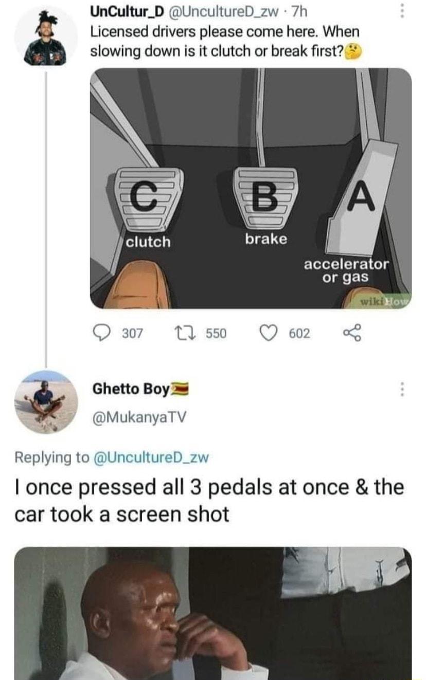 UnCultur_D UncultureD_zw 7h Licensed drivers please come here When slowing down is it clutch or break first ELolol T el or gas ot wiki Q37 1Tys0 Qe L a Ghetto Boy 5 7 a MukanyaTV e Replying to UncultureD_zw once pressed all 3 pedals at once the car took a screen shot