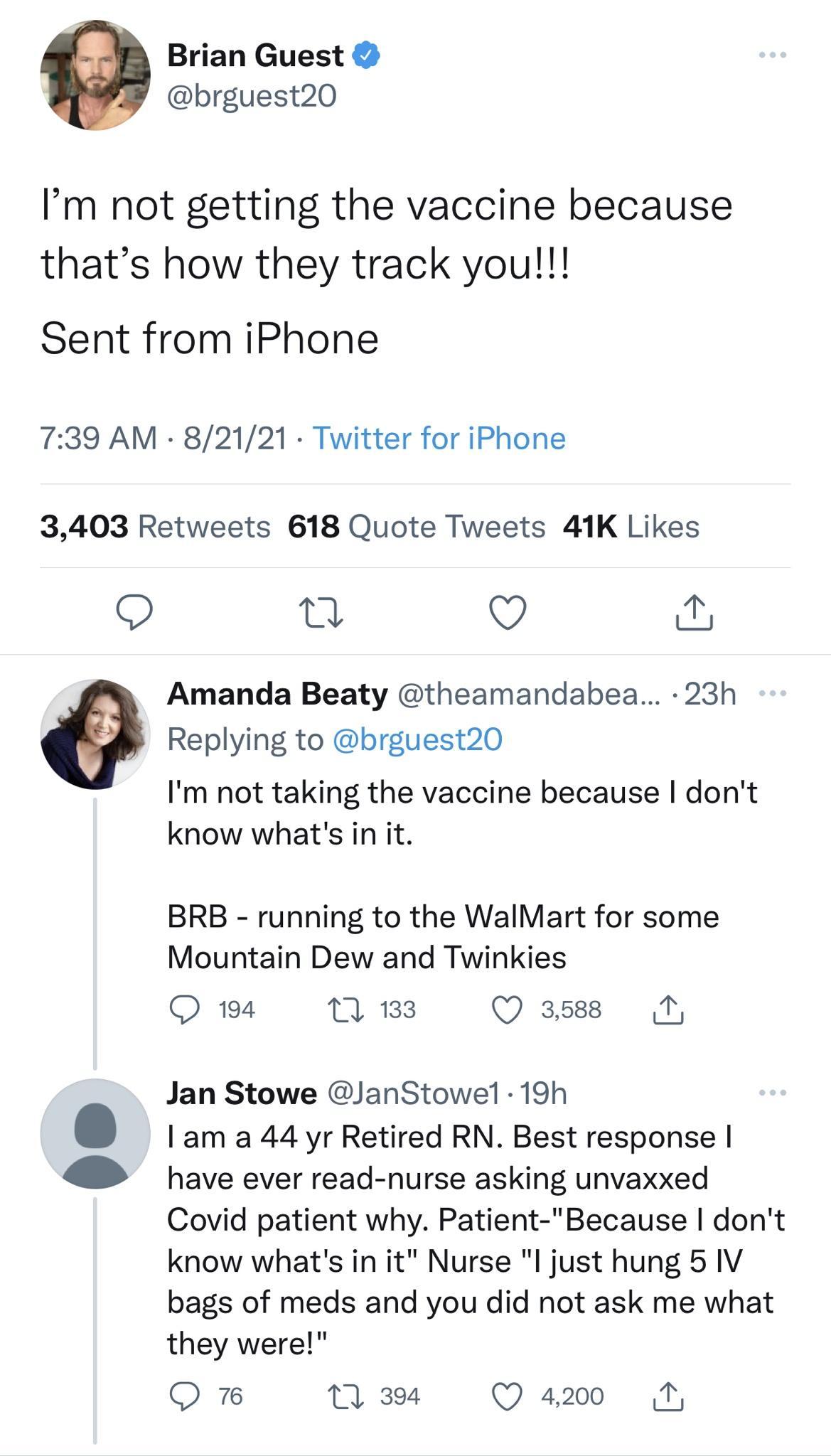 Brian Guest brguest20 Im not getting the vaccine because thats how they track you Sent from iPhone 739 AM 82121 Twitter for iPhone 3403 Retweets 618 Quote Tweets 41K Likes O 0 V a Amanda Beaty theamandabea 23h Replying to brguest20 Im not taking the vaccine because dont know whats in it BRB running to the WalMart for some Mountain Dew and Twinkies QO 194 1 133 Q 3588 1 Jan Stowe JanStowel 19h am a