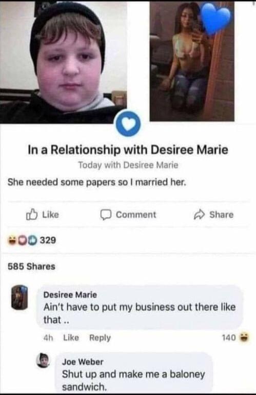 v In a Relationship with Desiree Marie Today with ee Marie She needed some papers so married her oY Like O comment Share 00329 585 Shares Desiree Marie Aint have to put my business out there like that Like Reply 140 e Joe Weber Shut up and make me a baloney sandwich