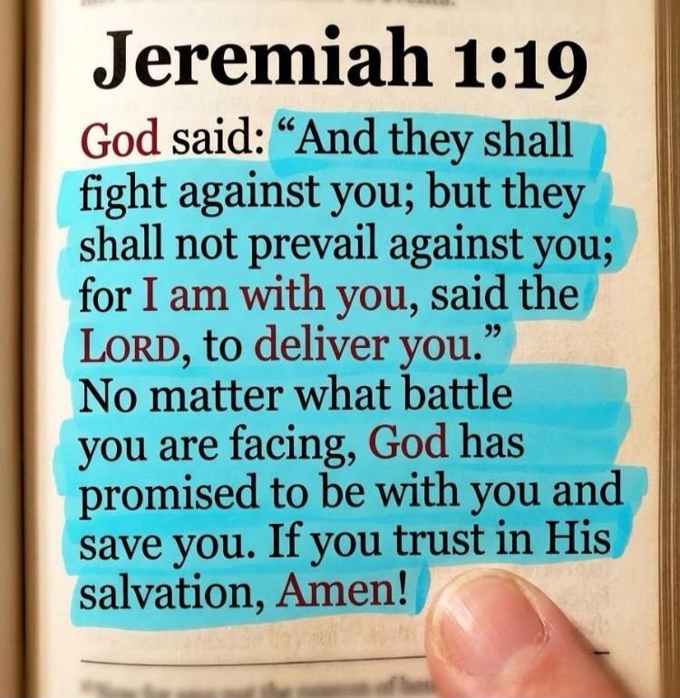Jeremiah 1:19 God said: “And they shall fight against you; but they shall not prevail against you; for I am with you, said the LORD, to deliver you.” No matter what battle you are facing, God has promised to be with you and save you. If you trust in His salvation, Amen!