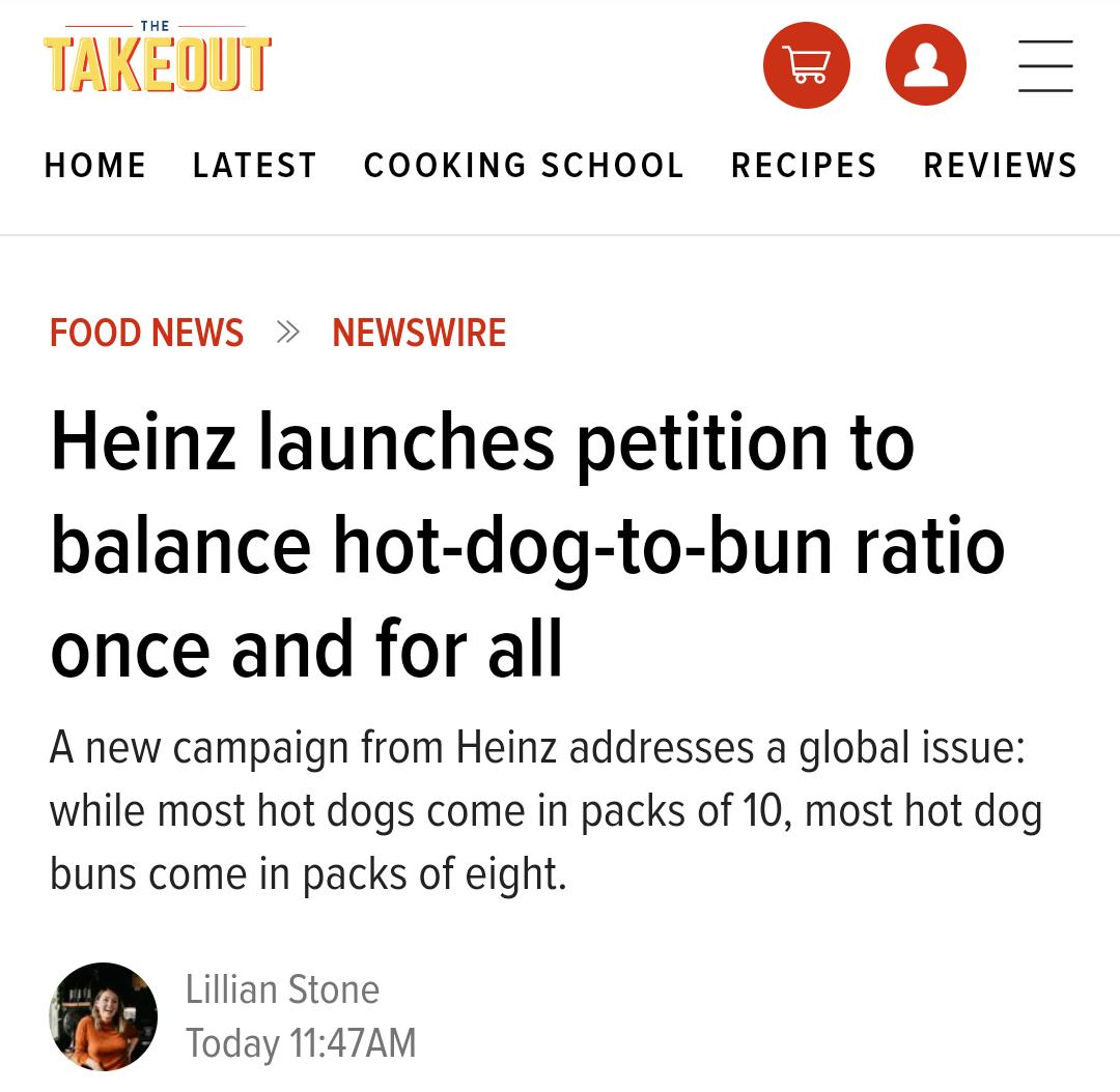 TAKEDUT SO 0 HOME LATEST COOKING SCHOOL RECIPES REVIEWS FOOD NEWS NEWSWIRE Heinz launches petition to balance hot dog to bun ratio once and for all A new campaign from Heinz addresses a global issue while most hot dogs come in packs of 10 most hot dog buns come in packs of eight 7 Lillian Stone Today 1147AM