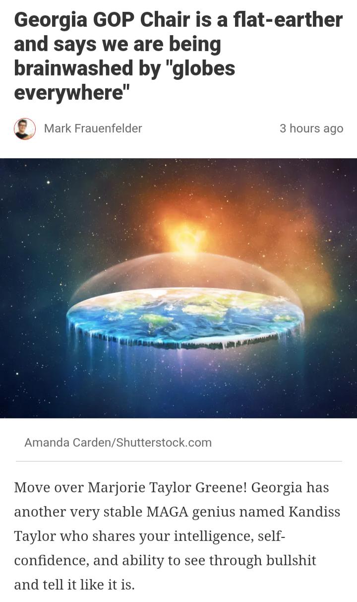 Georgia GOP Chair is a flat earther and says we are being brainwashed by globes everywhere Mark Frauenfelder 3 hours ago Amanda CardenShutterstockcom Move over Marjorie Taylor Greene Georgia has another very stable MAGA genius named Kandiss Taylor who shares your intelligence self confidence and ability to see through bullshit and tell it like it is