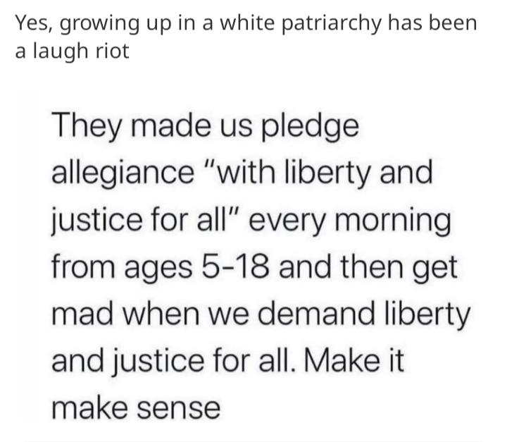 Yes growing up in a white patriarchy has been a laugh riot They made us pledge allegiance with liberty and justice for all every morning from ages 5 18 and then get mad when we demand liberty and justice for all Make it make sense