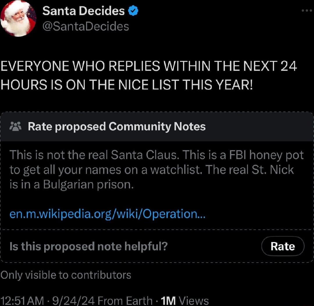 Santa Decides SantaDecides EVERYONE WHO REPLIES WITHIN THE NEXT 24 HOURS IS ON THE NICE LIST THIS YEAR i Rate proposed Community Notes This is not the real Santa Claus This is a FBI honey pot to get all your names on a watchlist The real St Nick is in a Bulgarian prison enmwikipediaorgwikiOperation Is this proposed note helpful Rate Only visible to contributors 1251 AM 92424 Erom Earth 1M Views