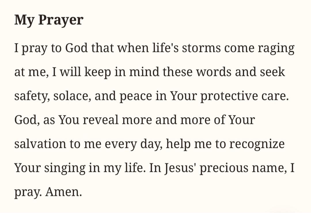 My Prayer
I pray to God that when life's storms come raging
at me, I will keep in mind these words and seek
safety, solace, and peace in Your protective care.
God, as You reveal more and more of Your
salvation to me every day, help me to recognize
Your singing in my life. In Jesus' precious name, I
pray. Amen.