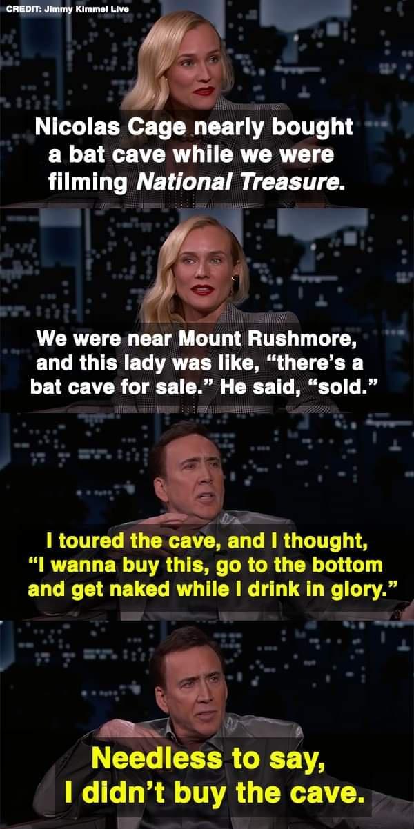 Nicolas Cage nearly bought a bat cave while we were filming National Treasure el L CRTETCR CET G T TES T T T ELGROIEREG ATEER ICRG TICE Y bat cave for sale He said sold RCITELRG L EVERET LR G LTI I wanna buy this go to the bottom and get naked while I drink in glory g V LY CEER GIET A didnt buy the cave