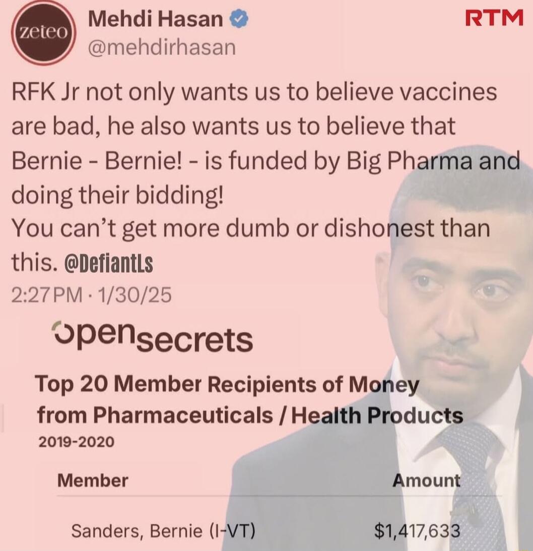 Mehdi Hasan RTM mehdirhasan RFK Jr not only wants us to believe vaccines are bad he also wants us to believe that Bernie Bernie is funded by Big Pharma and doing their bidding You cant get more dumb or dishonest than this Defiantls 227PM 13025 OPensecrets Top 20 Member Recipients of Money from Pharmaceuticals Health Products 2019 2020 Member Amount Sanders Bernie I VT 1417633