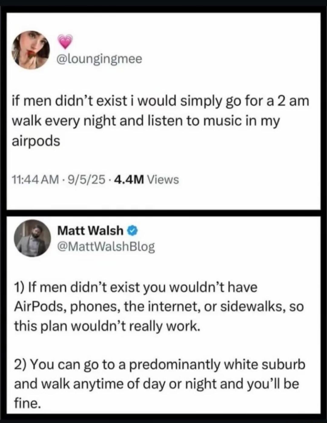 if men didn’t exist i would simply go for a 2 am walk every night and listen to music in my airpods

1) If men didn’t exist you wouldn’t have AirPods, phones, the internet, or sidewalls, so this plan wouldn’t really work.

2) You can go to a predominantly white suburb and walk anytime of day or night and you’ll be fine.