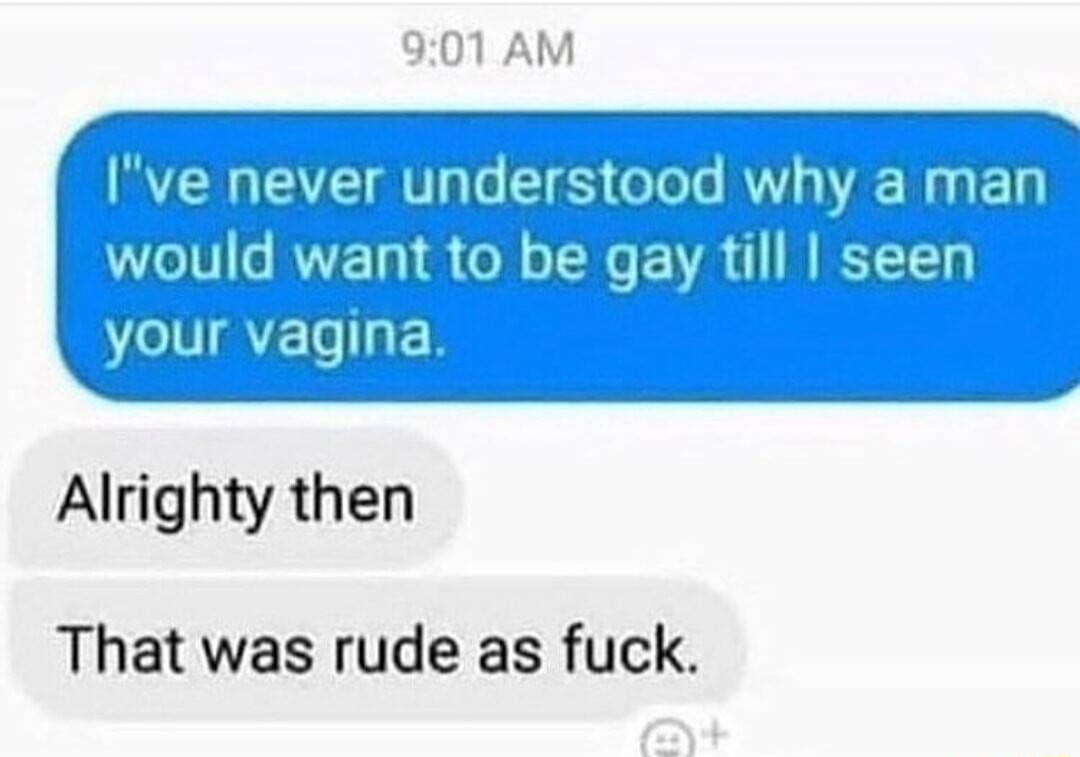 901 AM Ive never understood why a man would want to be gay till seen your vagina Alrighty then That was rude as fuck
