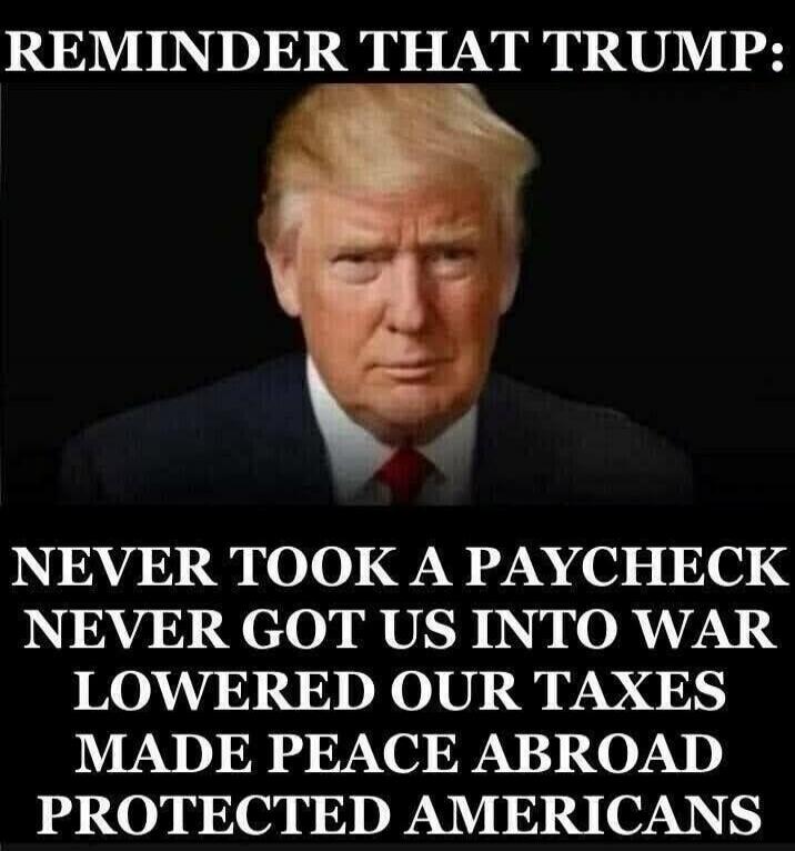 REMINDER THAT TRUMP: NEVER TOOK A PAYCHECK NEVER GOT US INTO WAR LOWERED OUR TAXES MADE PEACE ABROAD PROTECTED AMERICANS