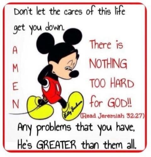 Don't let the cares of this life get you down. AMEN. There is NOTHING TOO HARD for GOD!! (Read Jeremiah 32:27) Any problems that you have, He's GREATER than them all. Betty Jackson