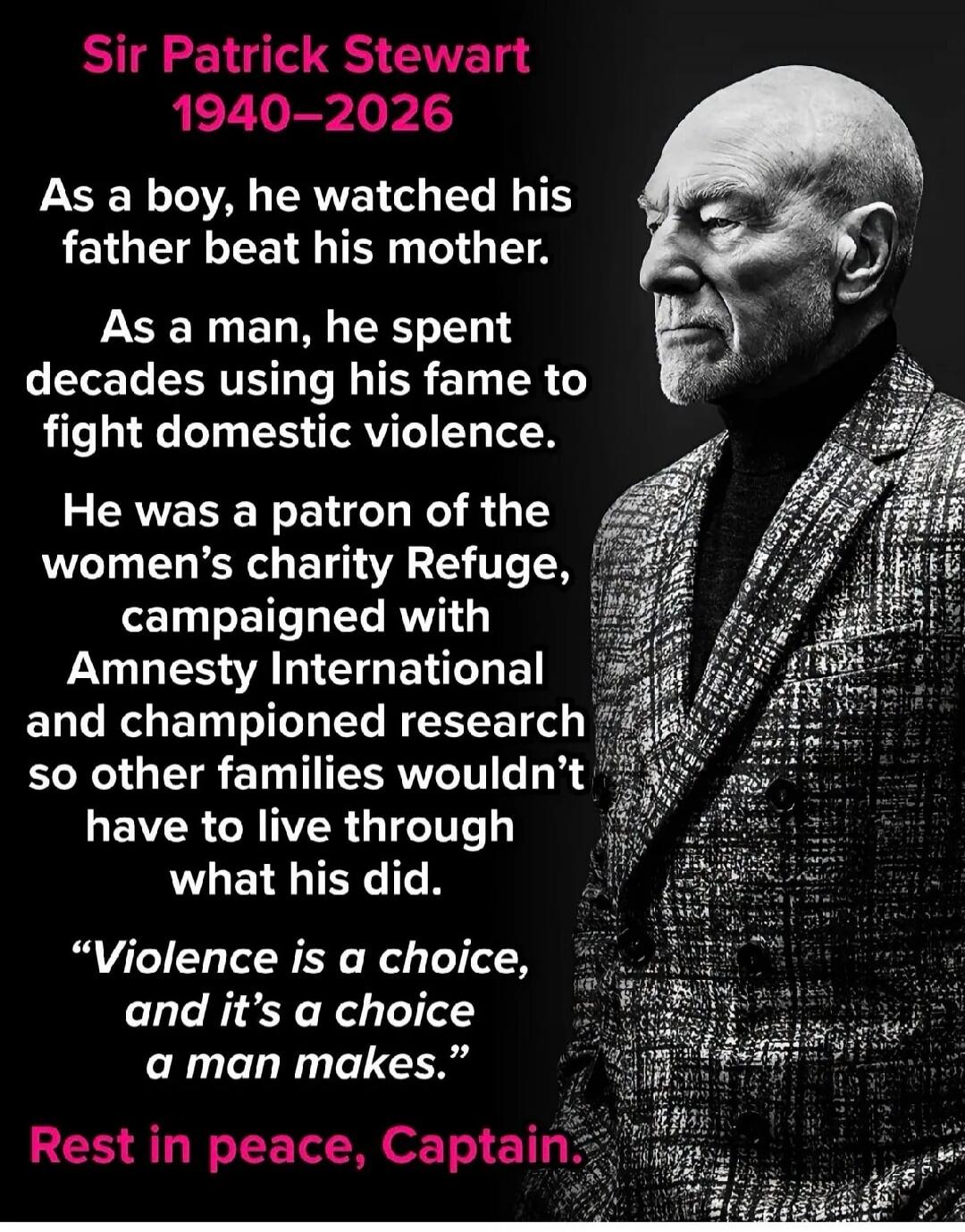 Sir Patrick Stewart 1940-2026 As a boy, he watched his father beat his mother. As a man, he spent decades using his fame to fight domestic violence. He was a patron of the women's charity Refuge, campaigned with Amnesty International and championed research so other families wouldn't have to live through what his did. 