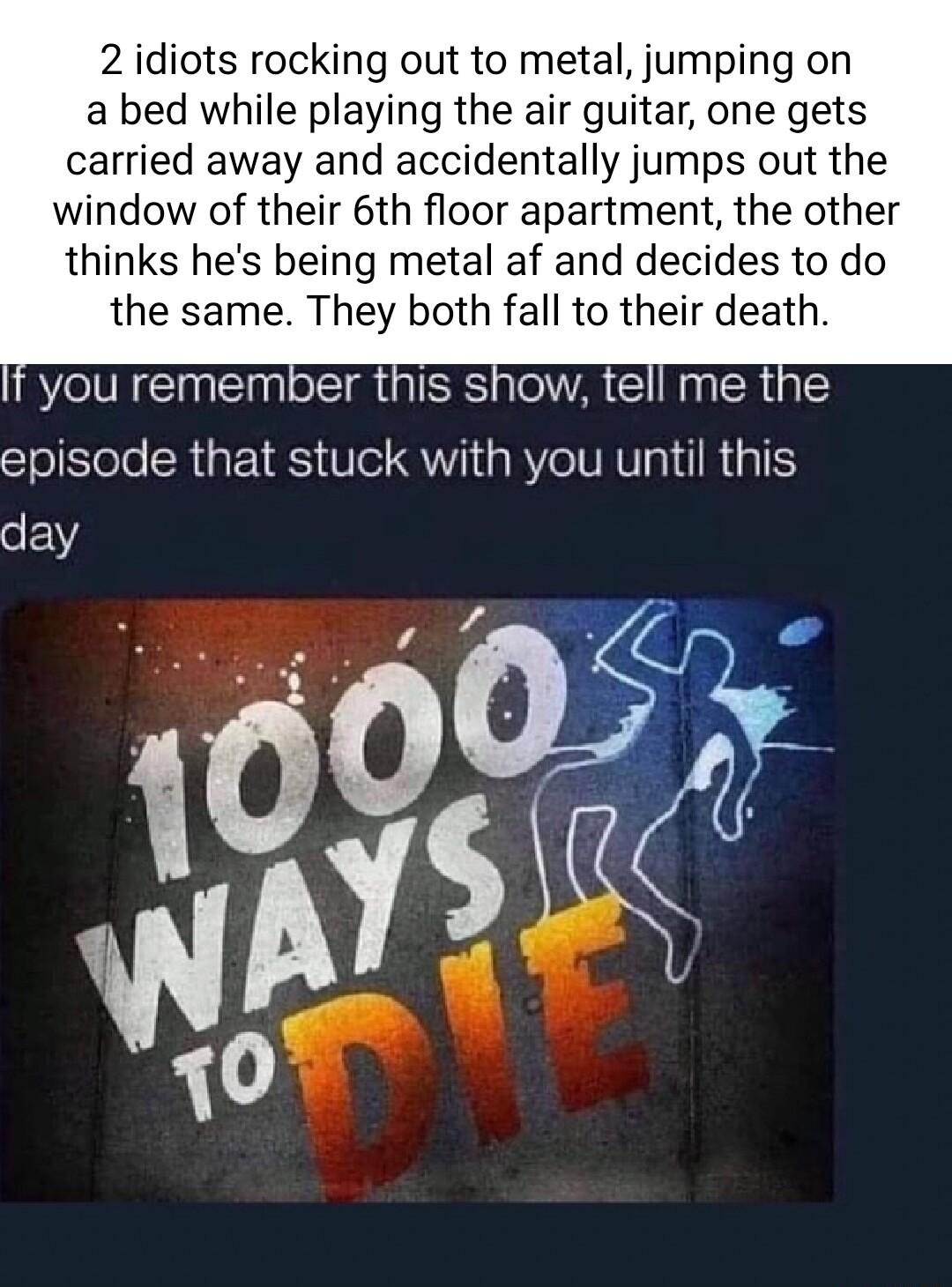 2 idiots rocking out to metal jumping on a bed while playing the air guitar one gets carried away and accidentally jumps out the window of their 6th floor apartment the other thinks hes being metal af and decides to do the same They both fall to their death NN ERUEE A GG episode that stuck with you until this