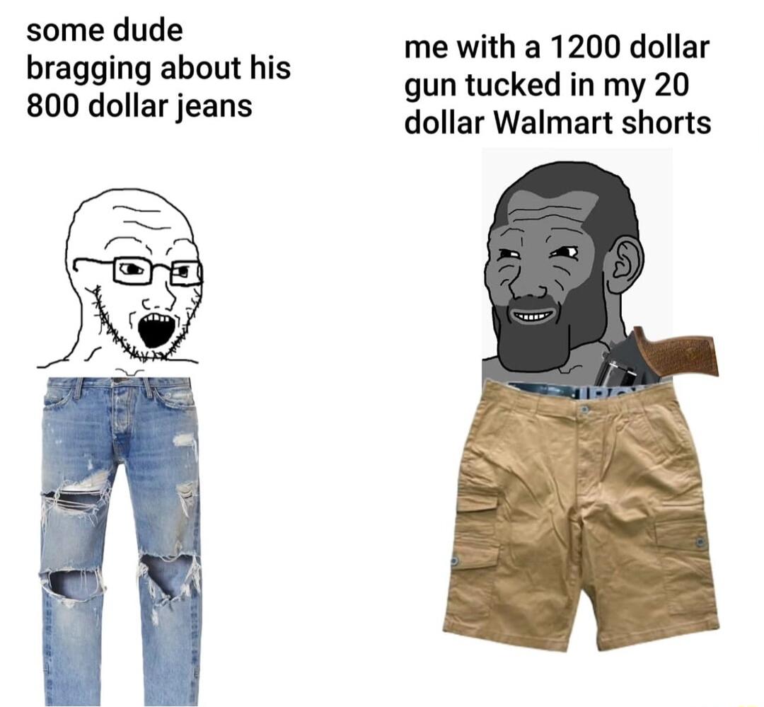 some dude bragging about his 800 dollar jeans me with a 1200 dollar gun tucked in my 20 dollar Walmart shorts