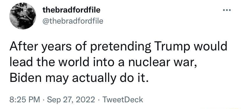 thebradfordfile thebradfordfile After years of pretending Trump would lead the world into a nuclear war Biden may actually do it 825 PM Sep 27 2022 TweetDeck