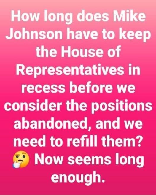 How long does Mike Johnson have to keep the House of Representatives in recess before we consider the positions abandoned, and we need to refill them? 🤔 Now seems long enough.