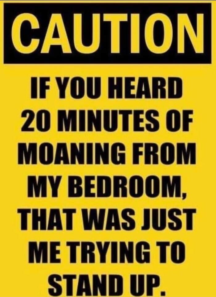 CAUTION
IF YOU HEARD 20 MINUTES OF MOANING FROM MY BEDROOM, THAT WAS JUST ME TRYING TO STAND UP.