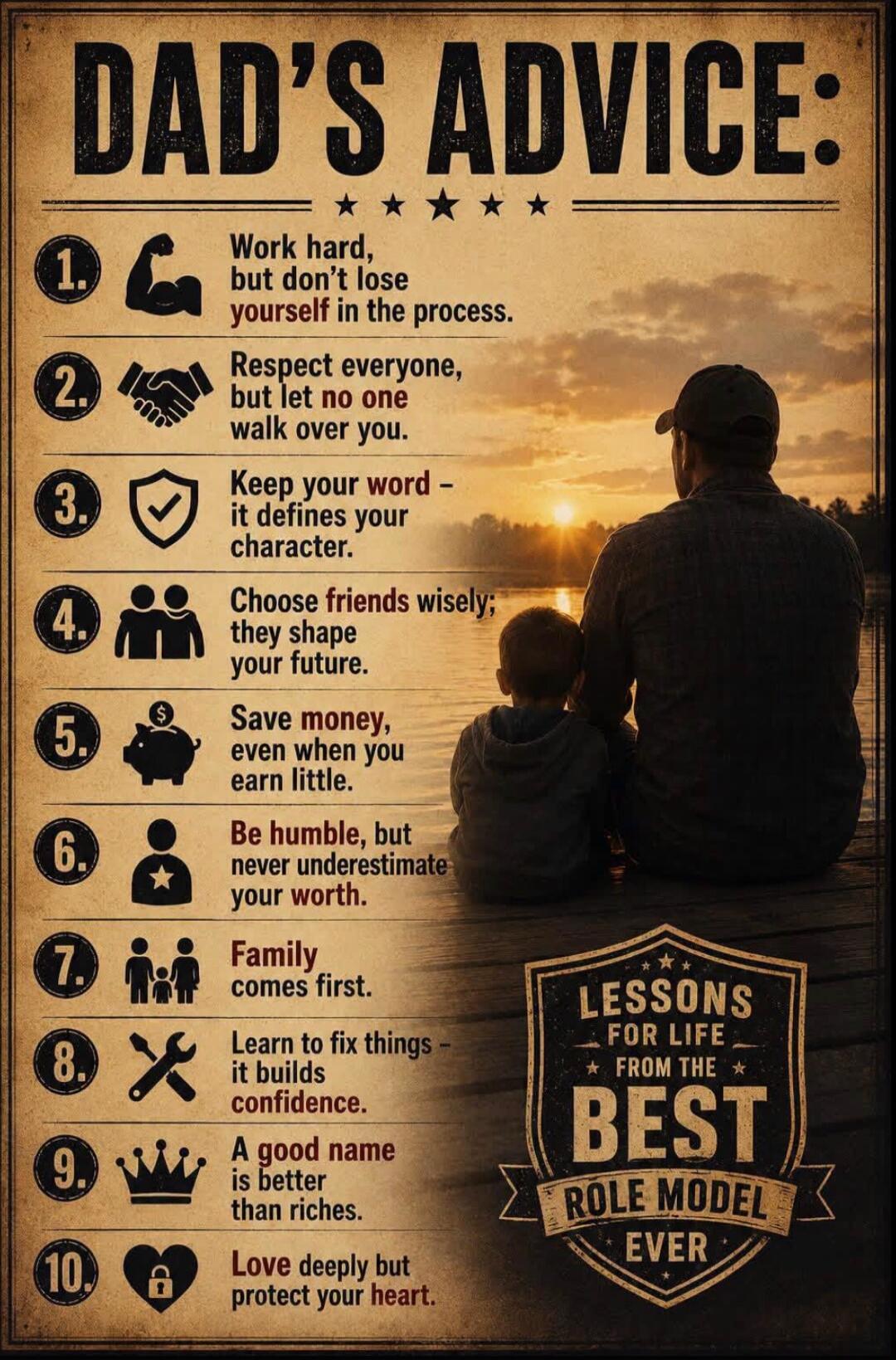 DAD'S ADVICE: 1. Work hard, but don't lose yourself in the process. 2. Respect everyone, but let no one walk over you. 3. Keep your word - it defines your character. 4. Choose friends wisely; they shape your future. 5. Save money, even when you earn little. 6. Be humble, but never underestimate your worth. 7. Family comes first. 8. Learn to fix thi