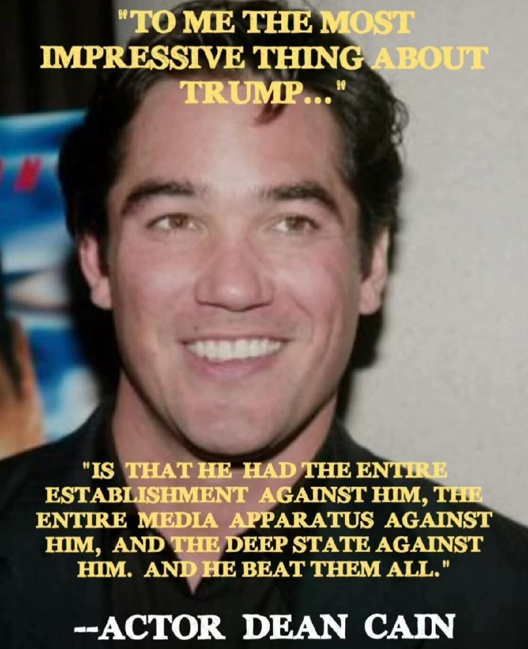 To me the most impressive thing about Trump is that he had the entire establishment against him, the entire media apparatus against him, and the deep state against him. And he beat them all. --Actor Dean Cain.
