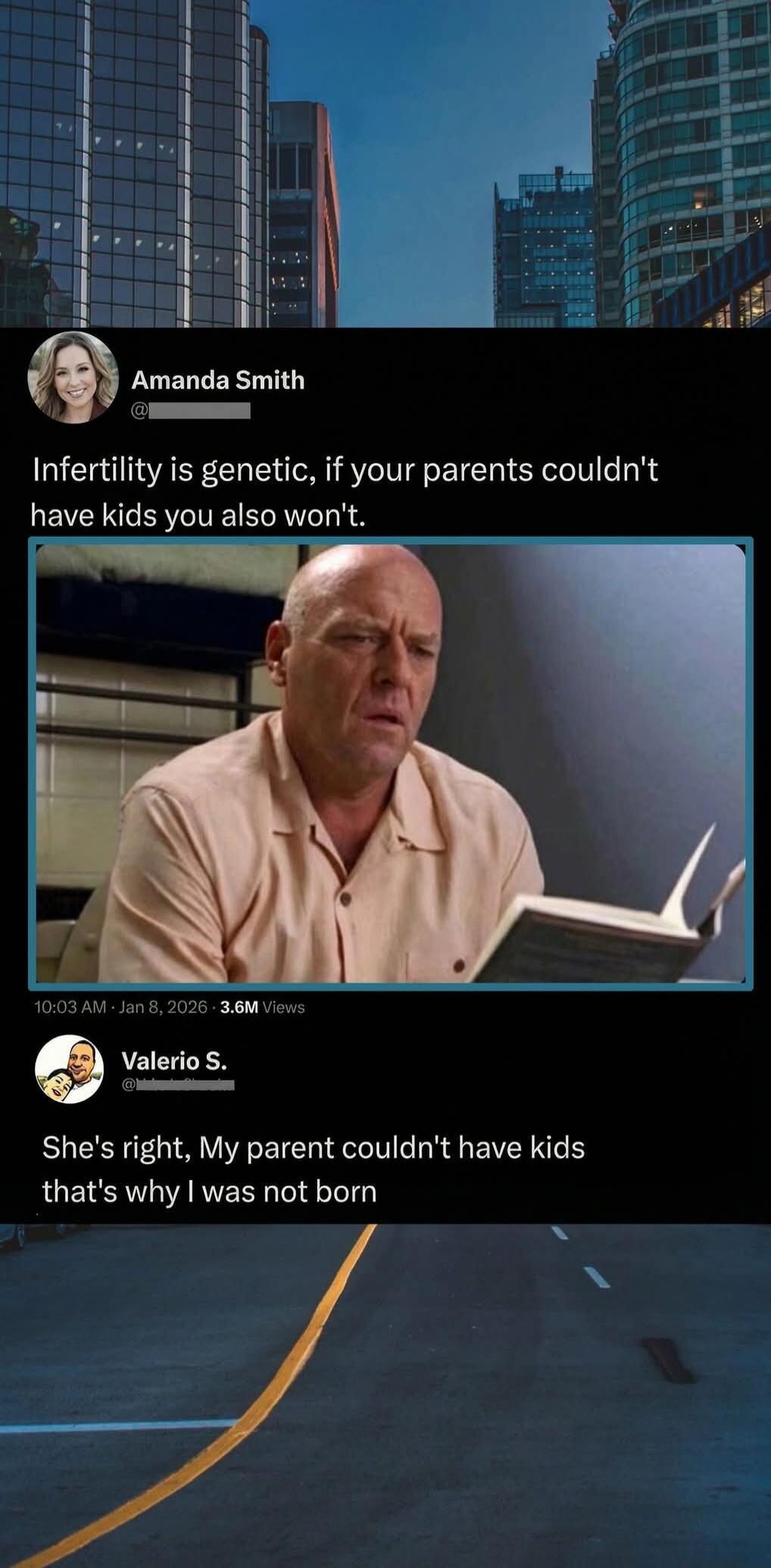 Amanda Smith
@____
Infertility is genetic, if your parents couldn't have kids you also won't.
[Image of a man reading a book]
Valerio S.
@____
She's right, My parent couldn't have kids that's why I was not born