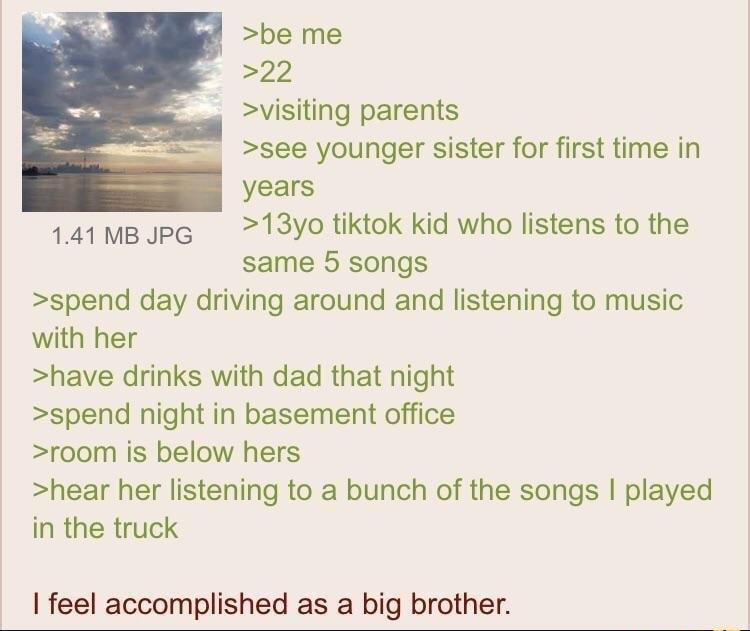 be me 22 visiting parents see younger sister for first time in years 141MBJpG 13yo tiktok kid who listens to the same 5 songs spend day driving around and listening to music with her have drinks with dad that night spend night in basement office room is below hers hear her listening to a bunch of the songs played in the truck feel accomplished as a big brother