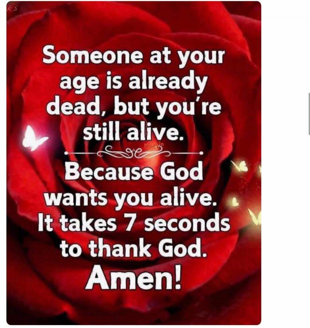 Someone at your age is already dead, but you're still alive. Because God wants you alive. It takes 7 seconds to thank God. Amen!