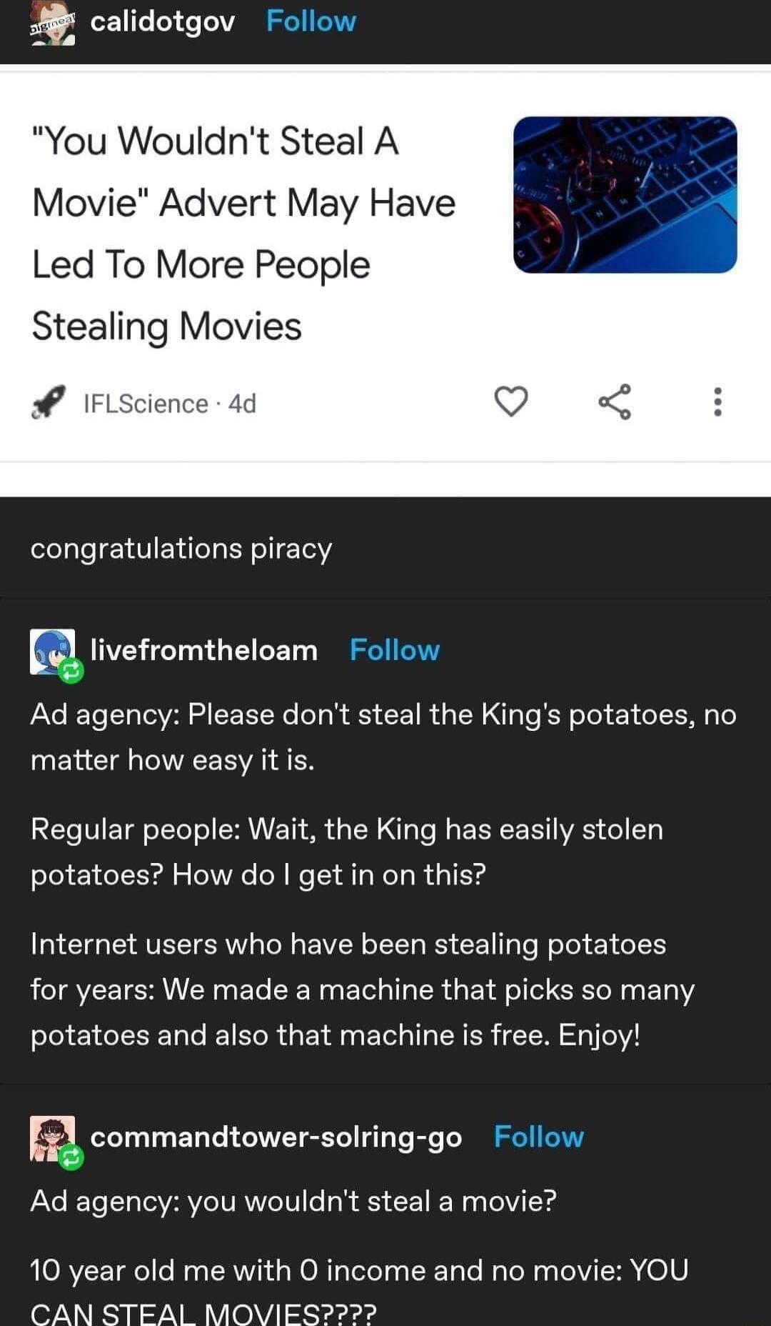 You Wouldnt Steal A Movie Advert May Have Led To More People Stealing Movies o IFLscience 4d congratulations piracy E tivefromtheloam Ad agency Please dont steal the Kings potatoes no matter how easy it is Regular people Wait the King has easily stolen potatoes How do get in on this Internet users who have been stealing potatoes for years We made a machine that picks so many potatoes and also that