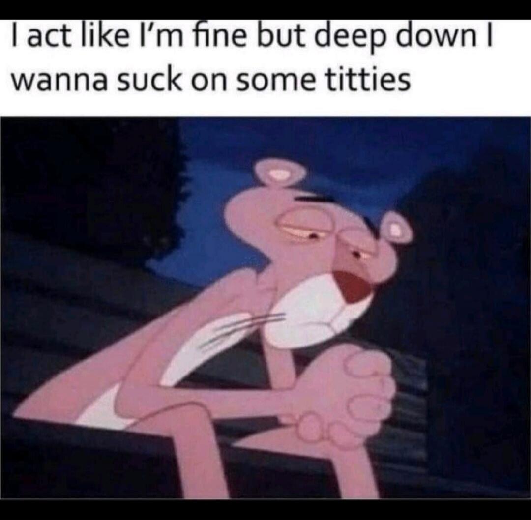 I act like I'm fine but deep down I wanna suck on some titties