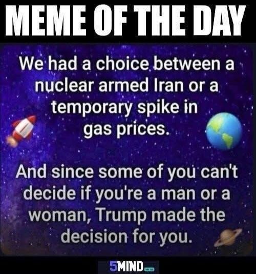 MEME OF THE DAY We had a choice between a nuclear armed Iran or a temporary spike in gas prices. And since some of you can't decide if you're a man or a woman, Trump made the decision for you.