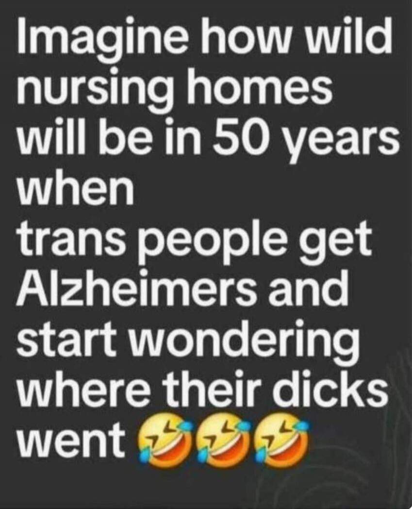 Imagine how wild nursing homes will be in 50 years when trans people get Alzheimers and start wondering where their dicks went 😂😂😂