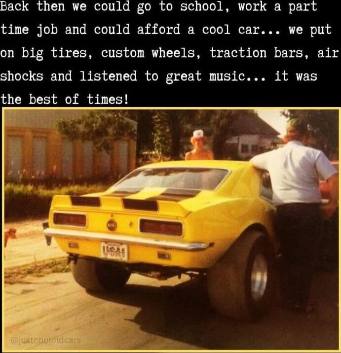 Back then we could go to school, work a part time job and could afford a cool car... we put on big tires, custom wheels, traction bars, air shocks and listened to great music... it was the best of times!
