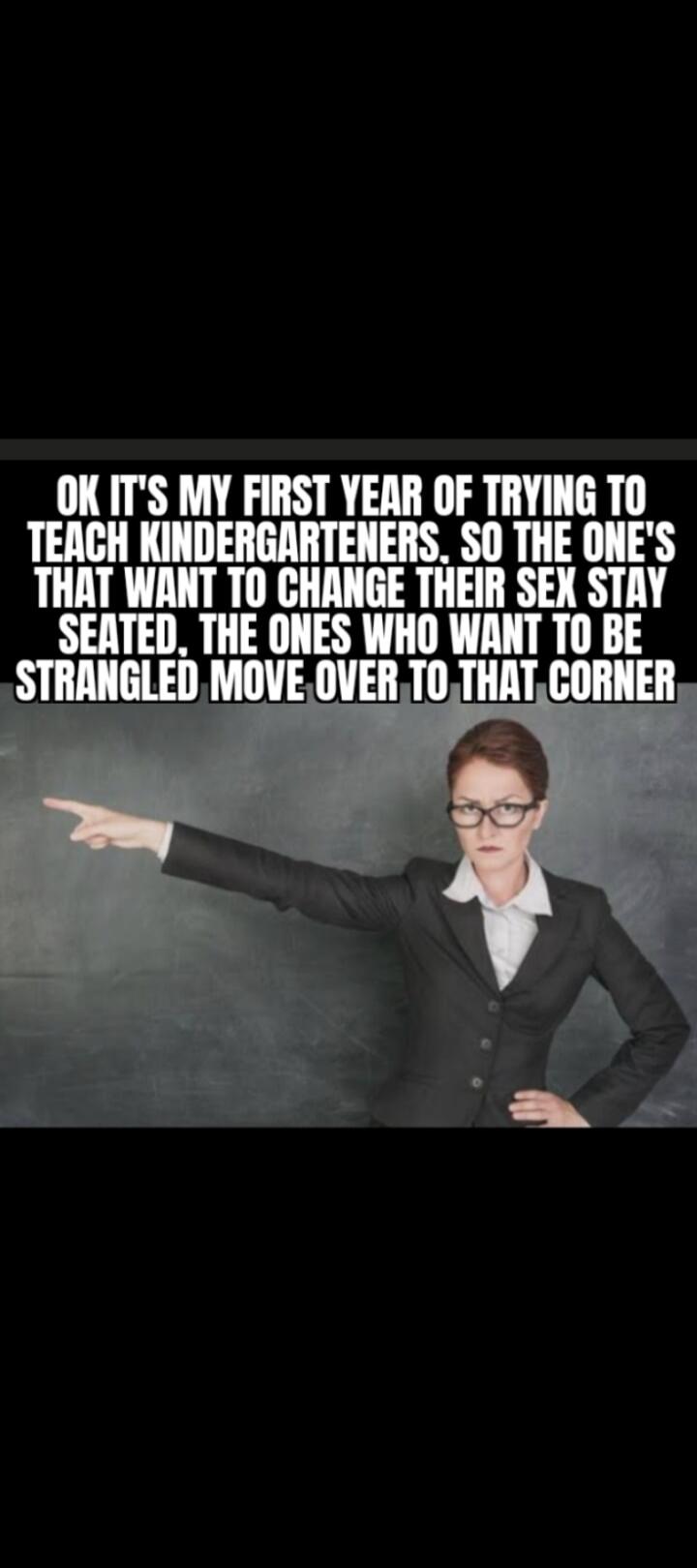 OK IT'S MY FIRST YEAR OF TRYING TO TEACH KINDERGARTENERS. SO THE ONE'S THAT WANT TO CHANGE THEIR SEX STAY SEATED. THE ONES WHO WANT TO BE STRANGLED MOVE OVER TO THAT CORNER