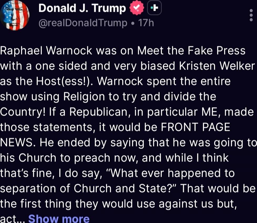 Raphael Warnock was on Meet the Fake Press with a one sided and very biased Kristen Welker as the Host(ess!). Warnock spent the entire show using Religion to try and divide the Country! If a Republican, in particular ME, made those statements, it would be FRONT PAGE NEWS. He ended by saying that he was going to his Church to preach now, and while I