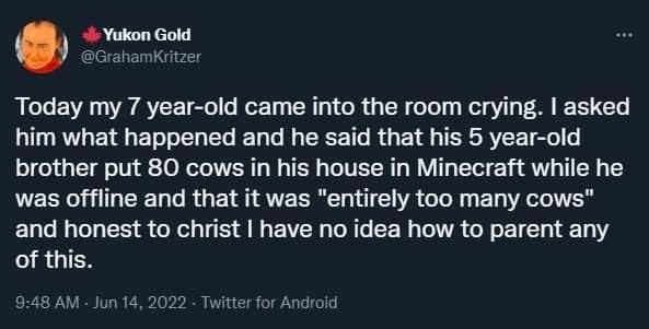 4 Yukon Gold ahamKritzer Today my 7 year old came into the room crying asked him what happened and he said that his 5 year old brother put 80 cows in his house in Minecraft while he was offline and that it was entirely too many cows and honest to christ have no idea how to parent any RGIEN 948 AM Jun 14 2022 for Android