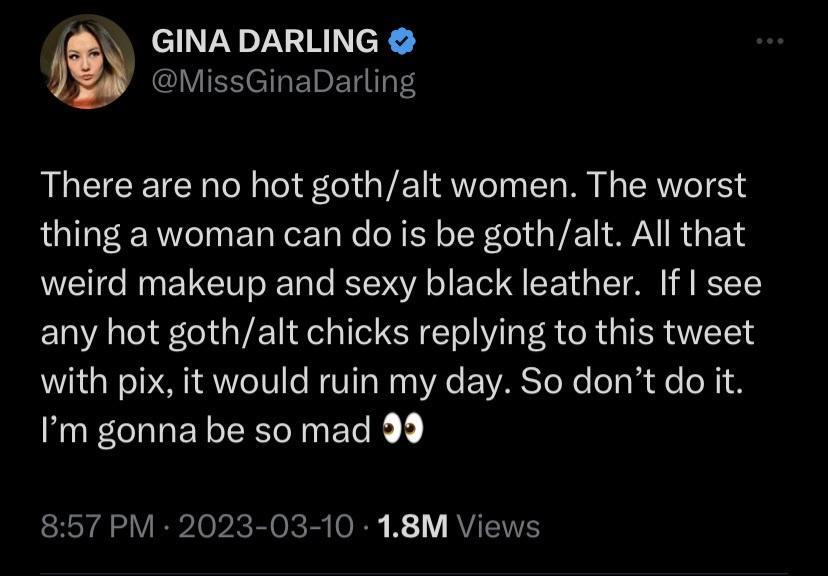 GINADARLING MissGinaDarling There are no hot gothalt women The worst thing a woman can do is be gothalt All that weird makeup and sexy black leather If see any hot gothalt chicks replying to this tweet with pix it would ruin my day So dont do it Im gonna be so mad 99 857 PM 2023 03 10 18M Views