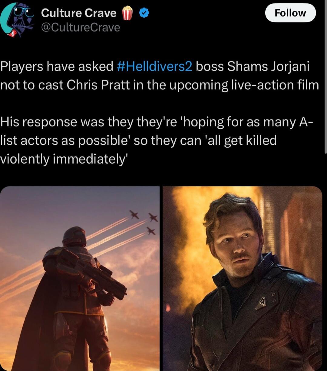 Culture Crave 39 CultureCrave Players have asked Helldivers2 boss Shams Jorjani not to cast Chris Pratt in the upcoming live action film His response was they theyre hoping for as many A list actors as possible so they can all get killed violently immediately