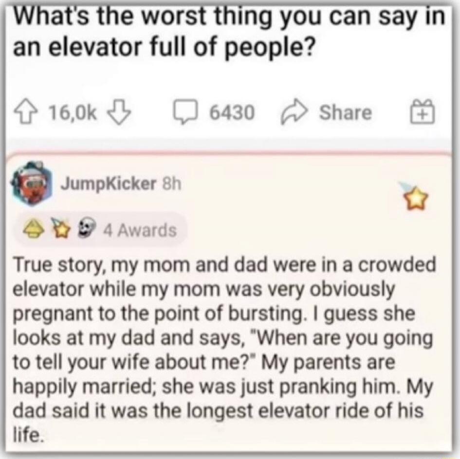 What's the worst thing you can say in an elevator full of people? True story, my mom and dad were in a crowded elevator while my mom was very obviously pregnant to the point of bursting. I guess she looks at my dad and says, 
