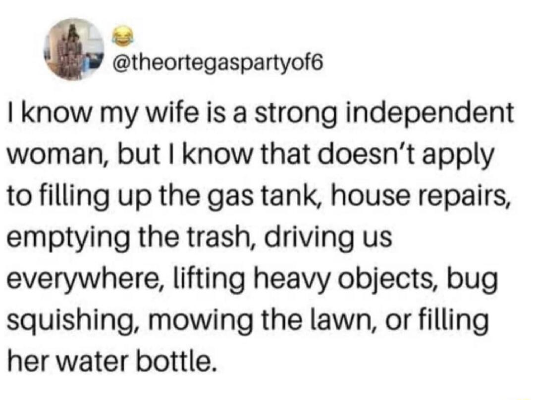 @theortegaspartyof6
I know my wife is a strong independent woman, but I know that doesn't apply to filling up the gas tank, house repairs, emptying the trash, driving us everywhere, lifting heavy objects, bug squishing, mowing the lawn, or filling her water bottle.